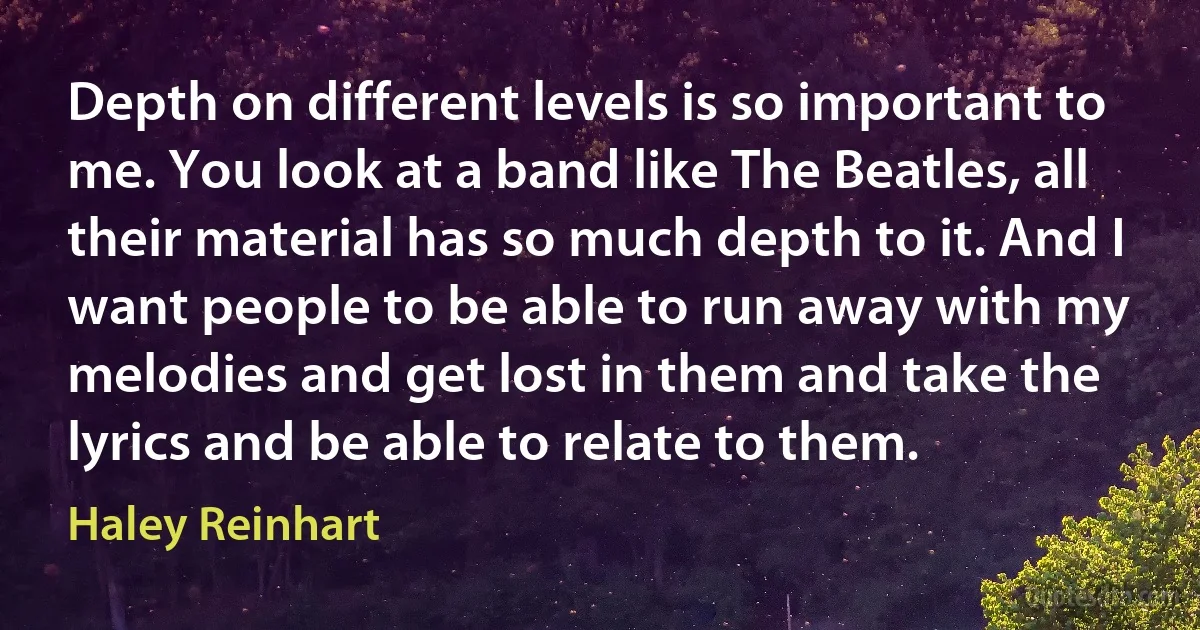 Depth on different levels is so important to me. You look at a band like The Beatles, all their material has so much depth to it. And I want people to be able to run away with my melodies and get lost in them and take the lyrics and be able to relate to them. (Haley Reinhart)