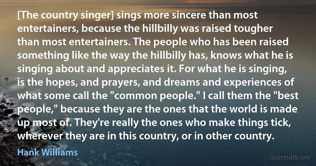 [The country singer] sings more sincere than most entertainers, because the hillbilly was raised tougher than most entertainers. The people who has been raised something like the way the hillbilly has, knows what he is singing about and appreciates it. For what he is singing, is the hopes, and prayers, and dreams and experiences of what some call the "common people." I call them the "best people," because they are the ones that the world is made up most of. They're really the ones who make things tick, wherever they are in this country, or in other country. (Hank Williams)