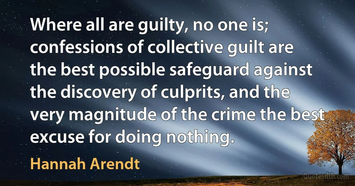 Where all are guilty, no one is; confessions of collective guilt are the best possible safeguard against the discovery of culprits, and the very magnitude of the crime the best excuse for doing nothing. (Hannah Arendt)