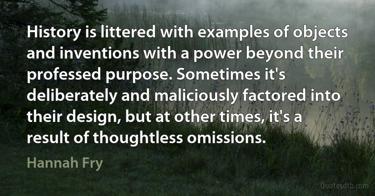 History is littered with examples of objects and inventions with a power beyond their professed purpose. Sometimes it's deliberately and maliciously factored into their design, but at other times, it's a result of thoughtless omissions. (Hannah Fry)