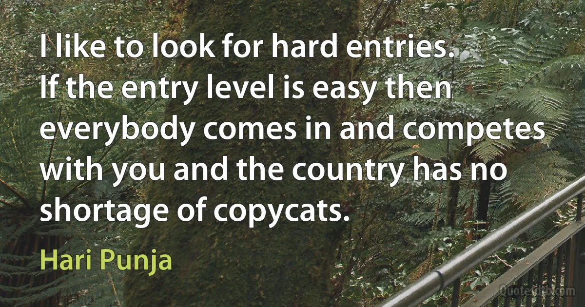 I like to look for hard entries. If the entry level is easy then everybody comes in and competes with you and the country has no shortage of copycats. (Hari Punja)