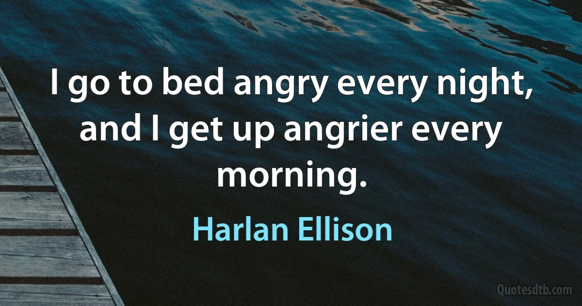 I go to bed angry every night, and I get up angrier every morning. (Harlan Ellison)