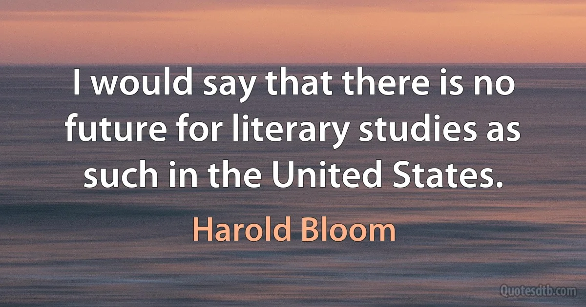 I would say that there is no future for literary studies as such in the United States. (Harold Bloom)