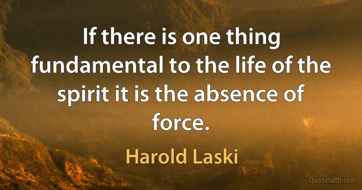 If there is one thing fundamental to the life of the spirit it is the absence of force. (Harold Laski)