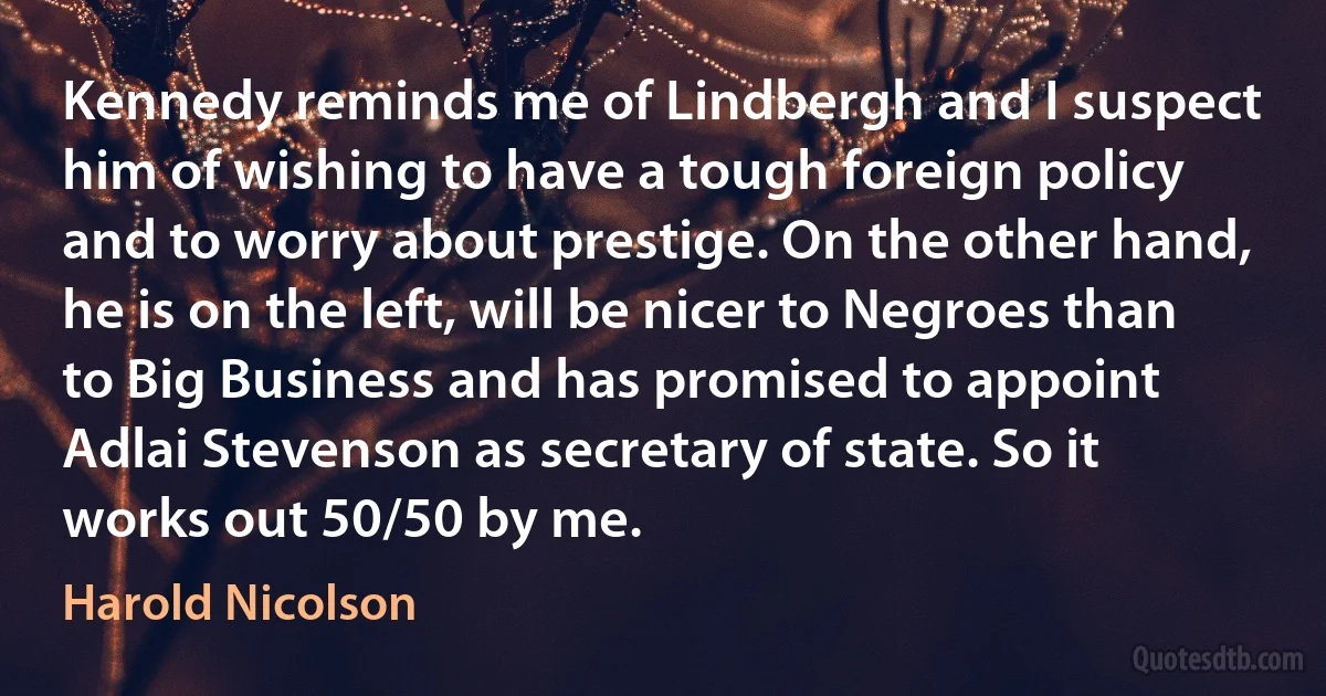 Kennedy reminds me of Lindbergh and I suspect him of wishing to have a tough foreign policy and to worry about prestige. On the other hand, he is on the left, will be nicer to Negroes than to Big Business and has promised to appoint Adlai Stevenson as secretary of state. So it works out 50/50 by me. (Harold Nicolson)