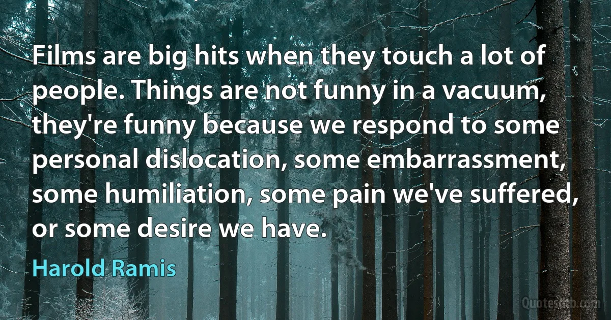 Films are big hits when they touch a lot of people. Things are not funny in a vacuum, they're funny because we respond to some personal dislocation, some embarrassment, some humiliation, some pain we've suffered, or some desire we have. (Harold Ramis)