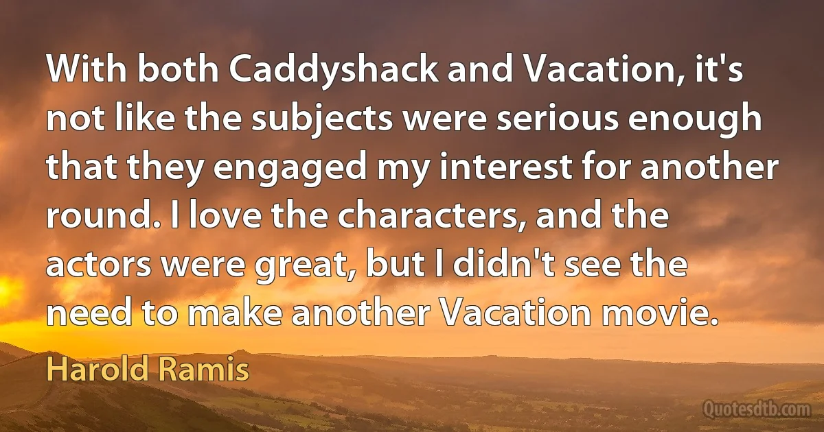 With both Caddyshack and Vacation, it's not like the subjects were serious enough that they engaged my interest for another round. I love the characters, and the actors were great, but I didn't see the need to make another Vacation movie. (Harold Ramis)