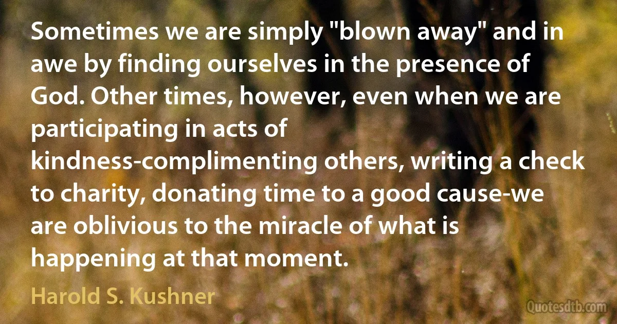 Sometimes we are simply "blown away" and in awe by finding ourselves in the presence of God. Other times, however, even when we are participating in acts of kindness-complimenting others, writing a check to charity, donating time to a good cause-we are oblivious to the miracle of what is happening at that moment. (Harold S. Kushner)