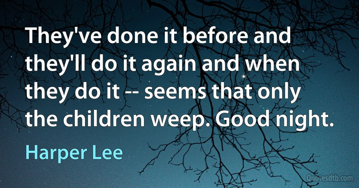 They've done it before and they'll do it again and when they do it -- seems that only the children weep. Good night. (Harper Lee)