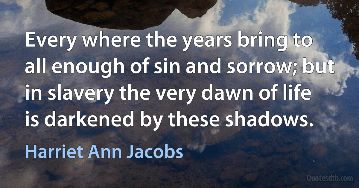 Every where the years bring to all enough of sin and sorrow; but in slavery the very dawn of life is darkened by these shadows. (Harriet Ann Jacobs)