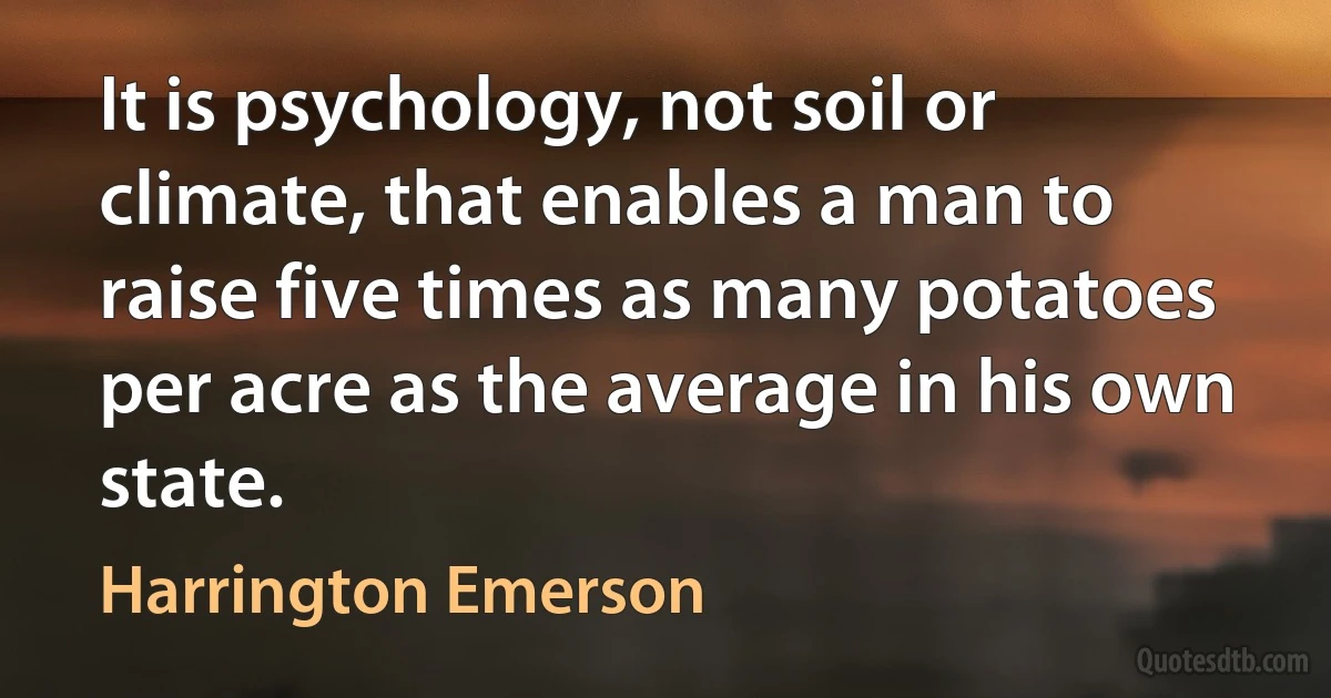 It is psychology, not soil or climate, that enables a man to raise five times as many potatoes per acre as the average in his own state. (Harrington Emerson)