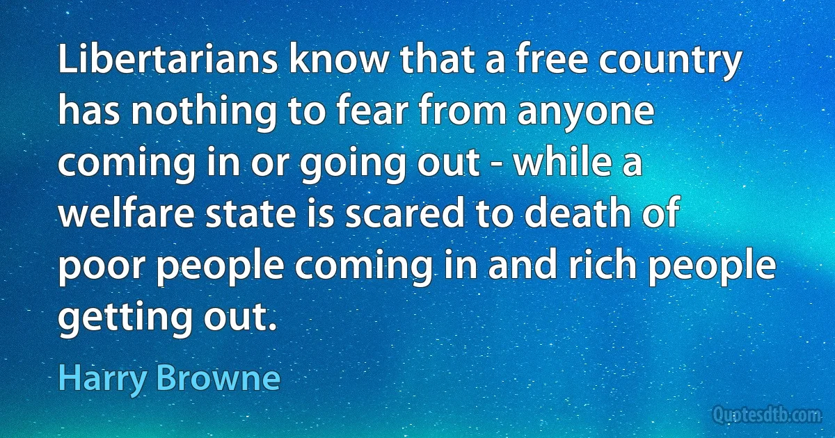 Libertarians know that a free country has nothing to fear from anyone coming in or going out - while a welfare state is scared to death of poor people coming in and rich people getting out. (Harry Browne)