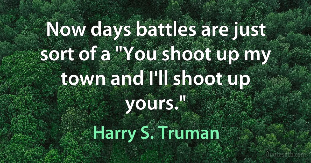 Now days battles are just sort of a "You shoot up my town and I'll shoot up yours." (Harry S. Truman)