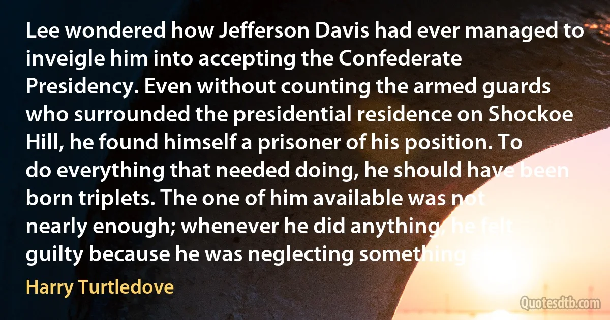 Lee wondered how Jefferson Davis had ever managed to inveigle him into accepting the Confederate Presidency. Even without counting the armed guards who surrounded the presidential residence on Shockoe Hill, he found himself a prisoner of his position. To do everything that needed doing, he should have been born triplets. The one of him available was not nearly enough; whenever he did anything, he felt guilty because he was neglecting something else. (Harry Turtledove)