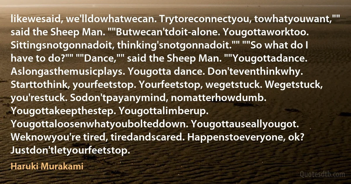 likewesaid, we'lldowhatwecan. Trytoreconnectyou, towhatyouwant,"" said the Sheep Man. ""Butwecan'tdoit-alone. Yougottaworktoo.
Sittingsnotgonnadoit, thinking'snotgonnadoit."" ""So what do I have to do?"" ""Dance,"" said the Sheep Man. ""Yougottadance. Aslongasthemusicplays. Yougotta dance. Don'teventhinkwhy. Starttothink, yourfeetstop. Yourfeetstop, wegetstuck. Wegetstuck, you'restuck. Sodon'tpayanymind, nomatterhowdumb. Yougottakeepthestep. Yougottalimberup. Yougottaloosenwhatyoubolteddown. Yougottauseallyougot. Weknowyou're tired, tiredandscared. Happenstoeveryone, ok? Justdon'tletyourfeetstop. (Haruki Murakami)