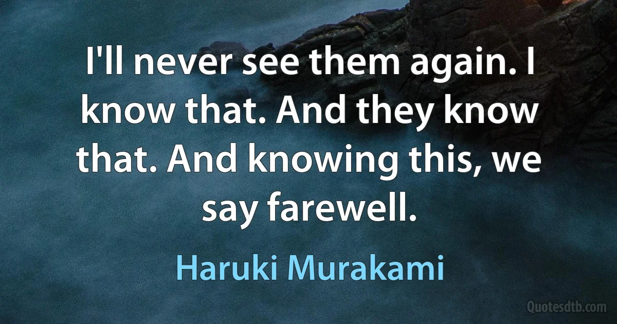 I'll never see them again. I know that. And they know that. And knowing this, we say farewell. (Haruki Murakami)