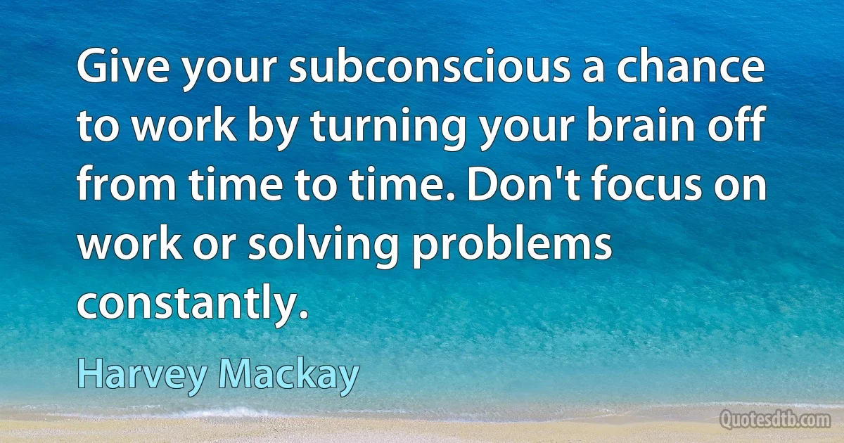 Give your subconscious a chance to work by turning your brain off from time to time. Don't focus on work or solving problems constantly. (Harvey Mackay)