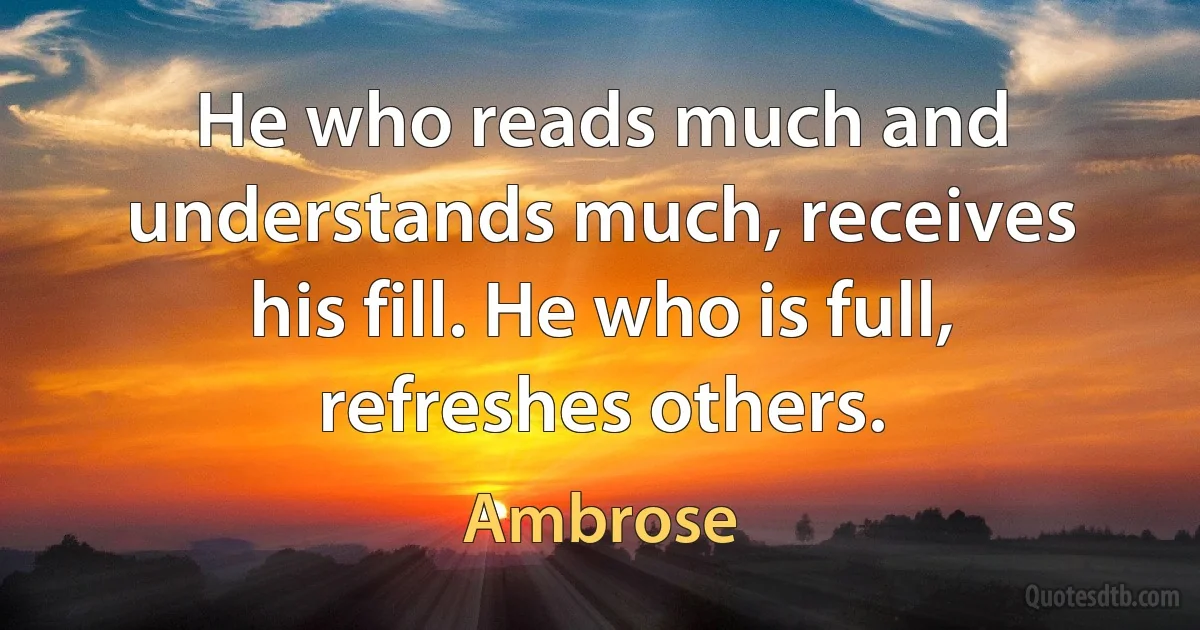 He who reads much and understands much, receives his fill. He who is full, refreshes others. (Ambrose)