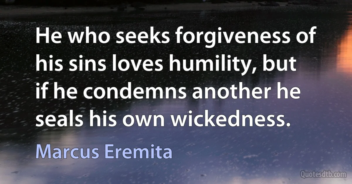 He who seeks forgiveness of his sins loves humility, but if he condemns another he seals his own wickedness. (Marcus Eremita)