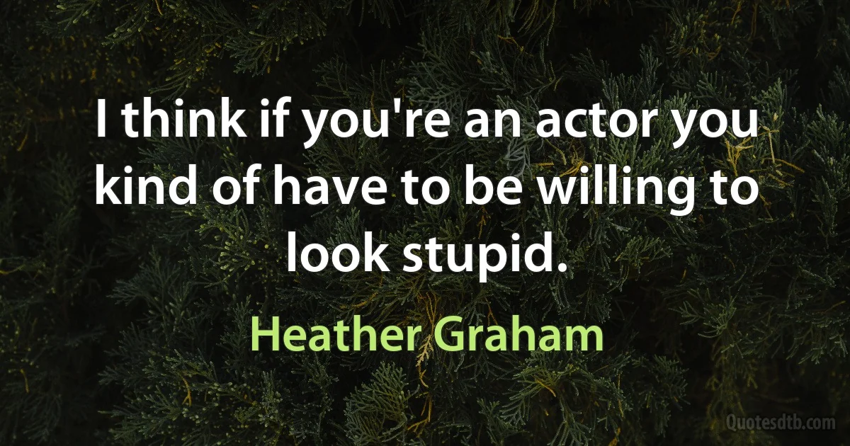 I think if you're an actor you kind of have to be willing to look stupid. (Heather Graham)