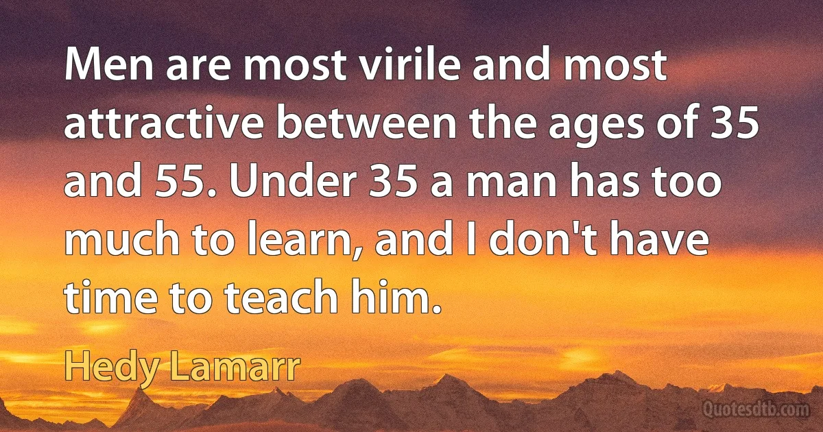 Men are most virile and most attractive between the ages of 35 and 55. Under 35 a man has too much to learn, and I don't have time to teach him. (Hedy Lamarr)