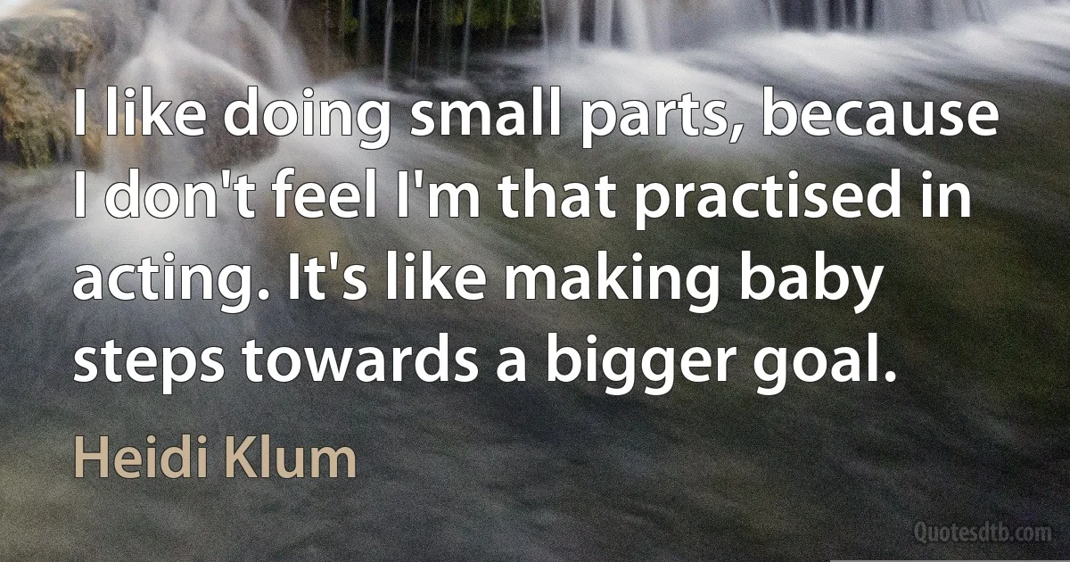 I like doing small parts, because I don't feel I'm that practised in acting. It's like making baby steps towards a bigger goal. (Heidi Klum)