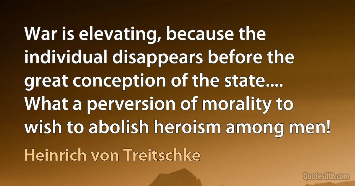 War is elevating, because the individual disappears before the great conception of the state.... What a perversion of morality to wish to abolish heroism among men! (Heinrich von Treitschke)