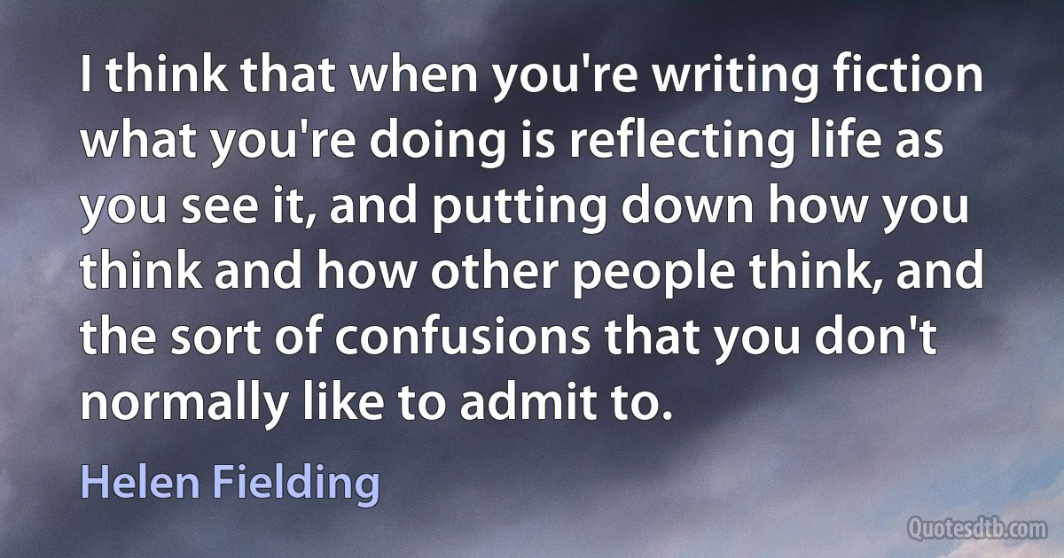 I think that when you're writing fiction what you're doing is reflecting life as you see it, and putting down how you think and how other people think, and the sort of confusions that you don't normally like to admit to. (Helen Fielding)