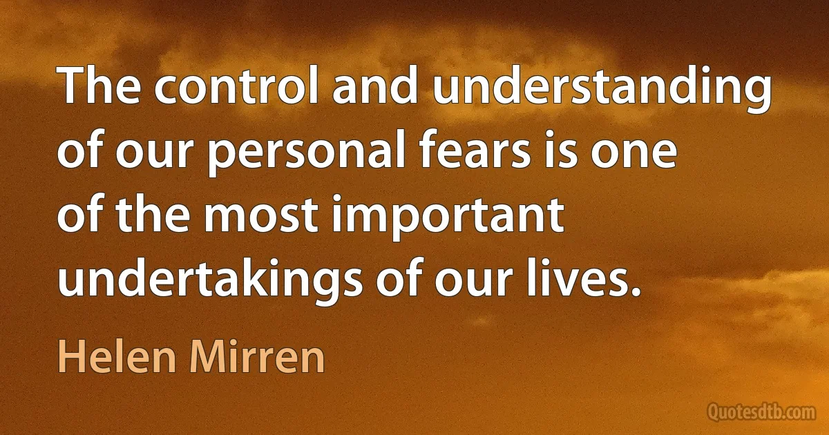 The control and understanding of our personal fears is one of the most important undertakings of our lives. (Helen Mirren)