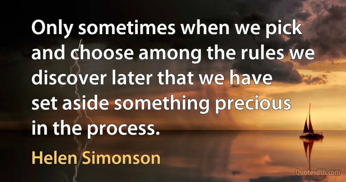 Only sometimes when we pick and choose among the rules we discover later that we have set aside something precious in the process. (Helen Simonson)