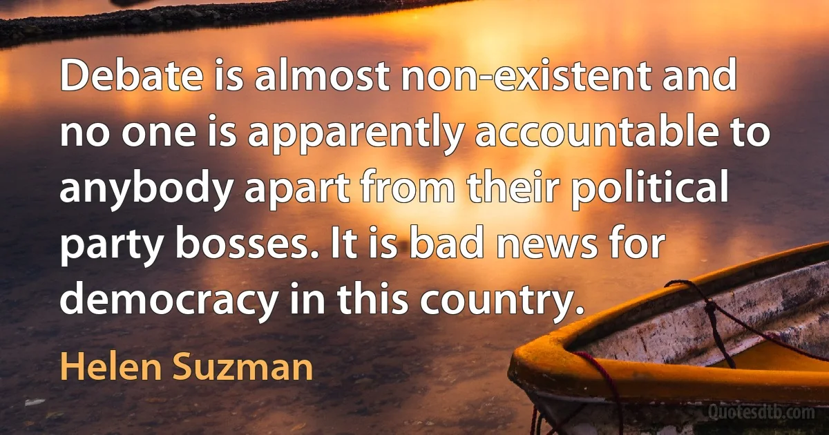 Debate is almost non-existent and no one is apparently accountable to anybody apart from their political party bosses. It is bad news for democracy in this country. (Helen Suzman)