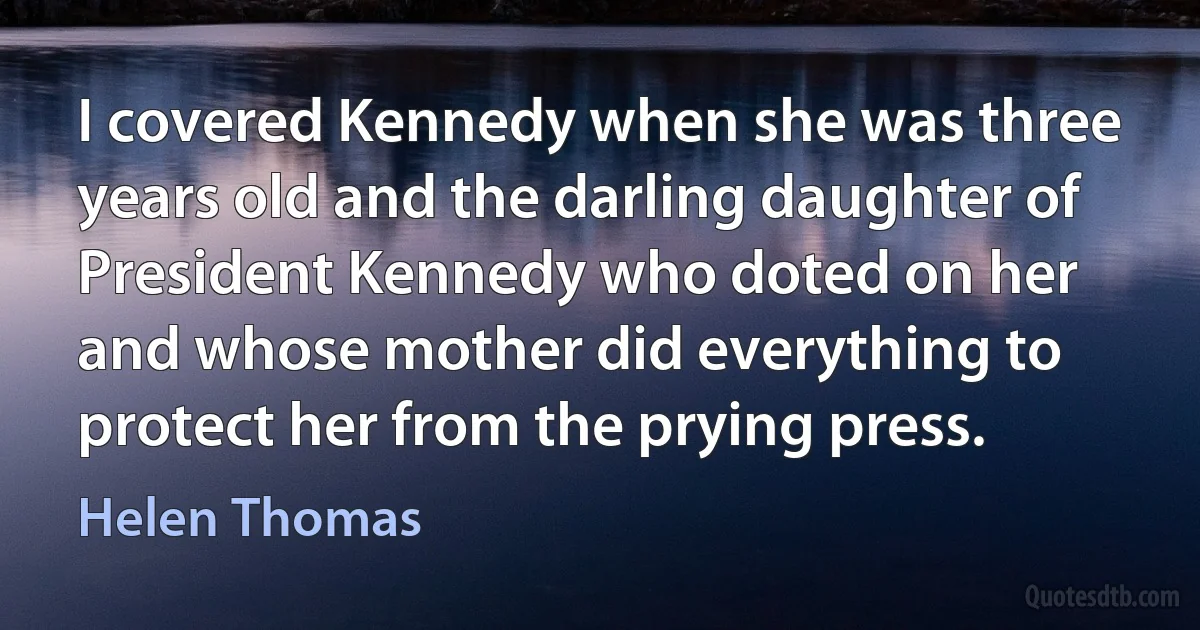 I covered Kennedy when she was three years old and the darling daughter of President Kennedy who doted on her and whose mother did everything to protect her from the prying press. (Helen Thomas)