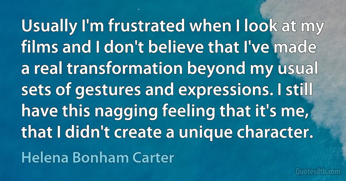 Usually I'm frustrated when I look at my films and I don't believe that I've made a real transformation beyond my usual sets of gestures and expressions. I still have this nagging feeling that it's me, that I didn't create a unique character. (Helena Bonham Carter)