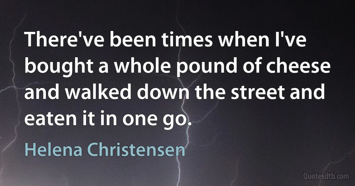 There've been times when I've bought a whole pound of cheese and walked down the street and eaten it in one go. (Helena Christensen)