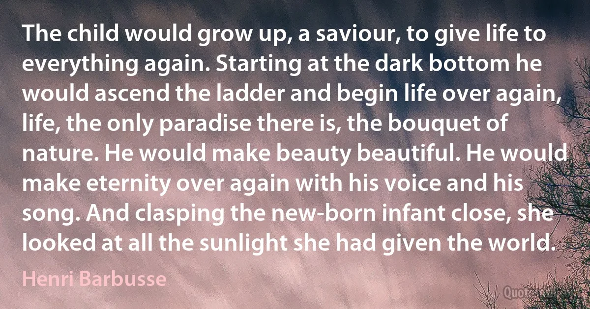 The child would grow up, a saviour, to give life to everything again. Starting at the dark bottom he would ascend the ladder and begin life over again, life, the only paradise there is, the bouquet of nature. He would make beauty beautiful. He would make eternity over again with his voice and his song. And clasping the new-born infant close, she looked at all the sunlight she had given the world. (Henri Barbusse)