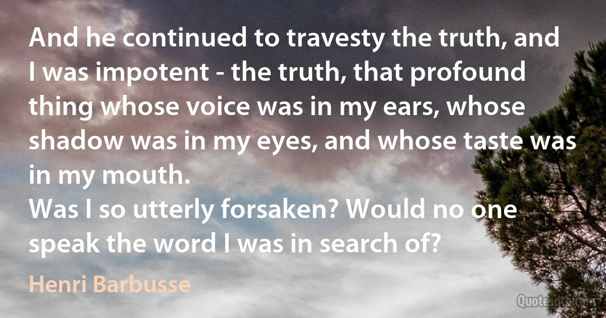 And he continued to travesty the truth, and I was impotent - the truth, that profound thing whose voice was in my ears, whose shadow was in my eyes, and whose taste was in my mouth.
Was I so utterly forsaken? Would no one speak the word I was in search of? (Henri Barbusse)