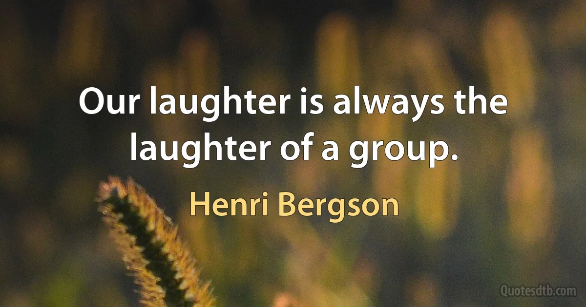 Our laughter is always the laughter of a group. (Henri Bergson)