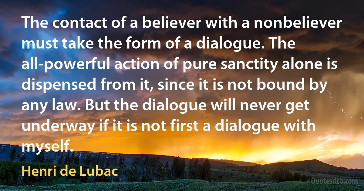 The contact of a believer with a nonbeliever must take the form of a dialogue. The all-powerful action of pure sanctity alone is dispensed from it, since it is not bound by any law. But the dialogue will never get underway if it is not first a dialogue with myself. (Henri de Lubac)