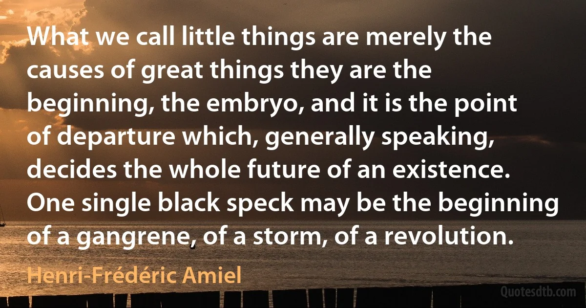 What we call little things are merely the causes of great things they are the beginning, the embryo, and it is the point of departure which, generally speaking, decides the whole future of an existence. One single black speck may be the beginning of a gangrene, of a storm, of a revolution. (Henri-Frédéric Amiel)