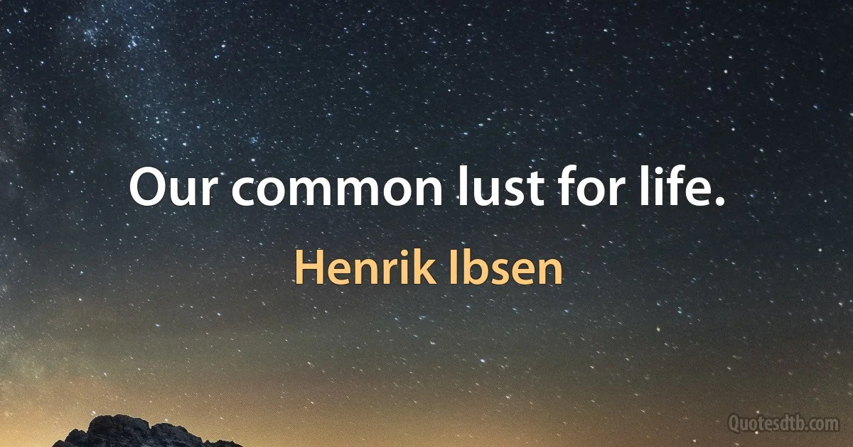 Our common lust for life. (Henrik Ibsen)