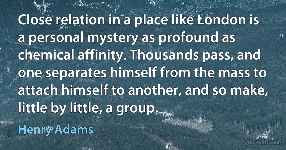 Close relation in a place like London is a personal mystery as profound as chemical affinity. Thousands pass, and one separates himself from the mass to attach himself to another, and so make, little by little, a group. (Henry Adams)