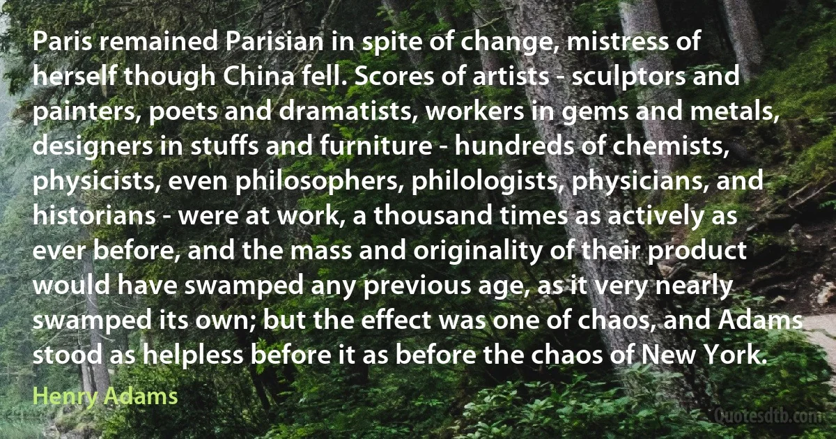 Paris remained Parisian in spite of change, mistress of herself though China fell. Scores of artists - sculptors and painters, poets and dramatists, workers in gems and metals, designers in stuffs and furniture - hundreds of chemists, physicists, even philosophers, philologists, physicians, and historians - were at work, a thousand times as actively as ever before, and the mass and originality of their product would have swamped any previous age, as it very nearly swamped its own; but the effect was one of chaos, and Adams stood as helpless before it as before the chaos of New York. (Henry Adams)