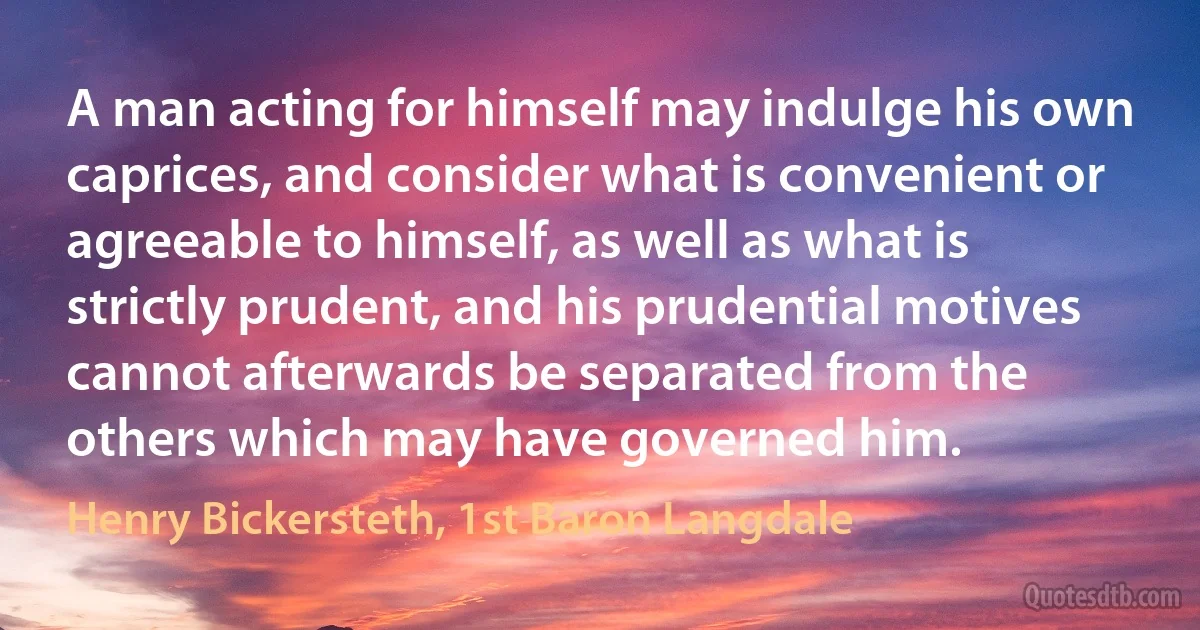 A man acting for himself may indulge his own caprices, and consider what is convenient or agreeable to himself, as well as what is strictly prudent, and his prudential motives cannot afterwards be separated from the others which may have governed him. (Henry Bickersteth, 1st Baron Langdale)