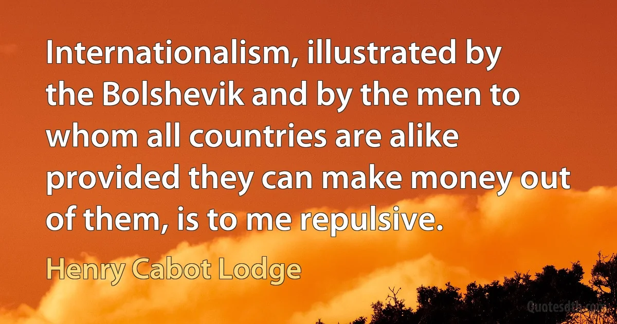 Internationalism, illustrated by the Bolshevik and by the men to whom all countries are alike provided they can make money out of them, is to me repulsive. (Henry Cabot Lodge)