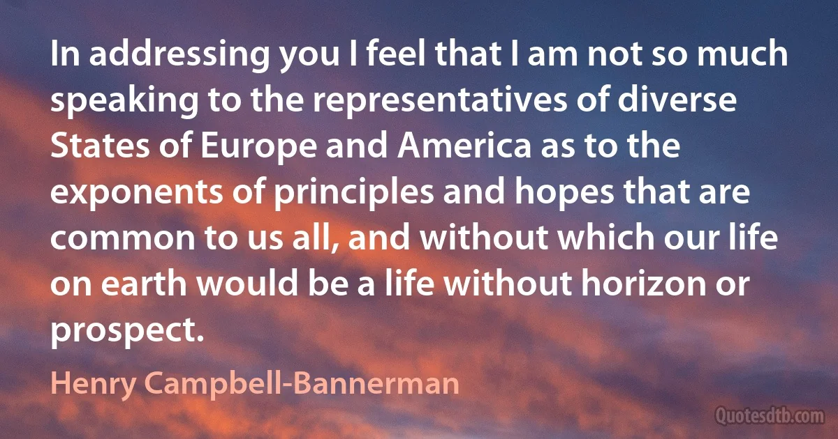 In addressing you I feel that I am not so much speaking to the representatives of diverse States of Europe and America as to the exponents of principles and hopes that are common to us all, and without which our life on earth would be a life without horizon or prospect. (Henry Campbell-Bannerman)