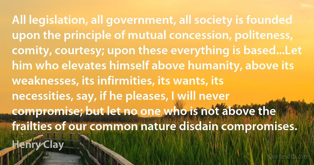 All legislation, all government, all society is founded upon the principle of mutual concession, politeness, comity, courtesy; upon these everything is based...Let him who elevates himself above humanity, above its weaknesses, its infirmities, its wants, its necessities, say, if he pleases, I will never compromise; but let no one who is not above the frailties of our common nature disdain compromises. (Henry Clay)