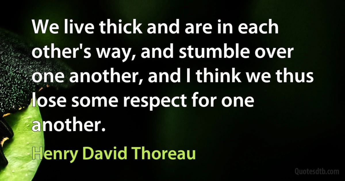 We live thick and are in each other's way, and stumble over one another, and I think we thus lose some respect for one another. (Henry David Thoreau)