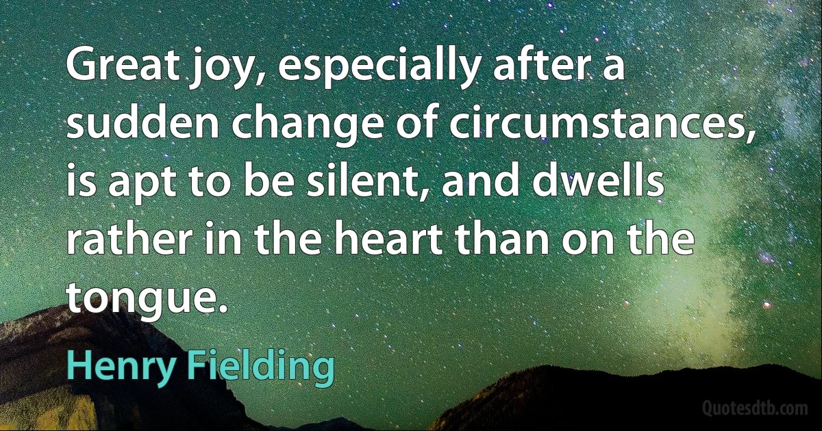 Great joy, especially after a sudden change of circumstances, is apt to be silent, and dwells rather in the heart than on the tongue. (Henry Fielding)