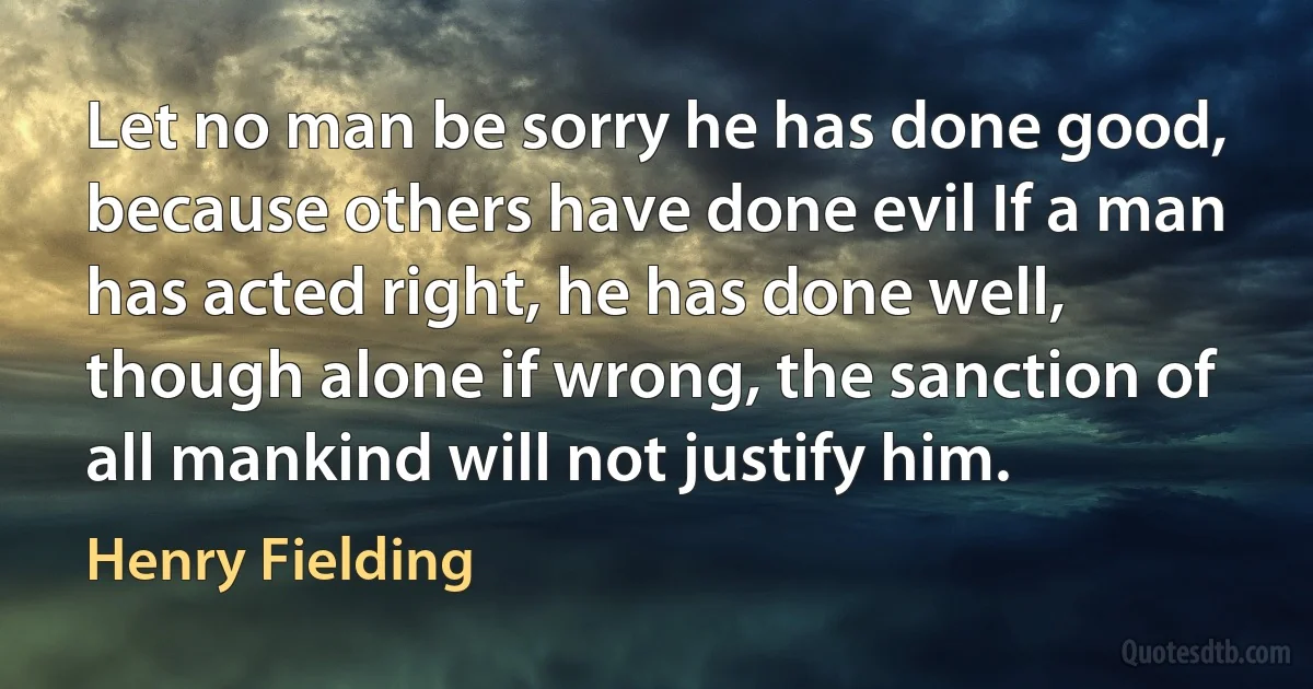 Let no man be sorry he has done good, because others have done evil If a man has acted right, he has done well, though alone if wrong, the sanction of all mankind will not justify him. (Henry Fielding)