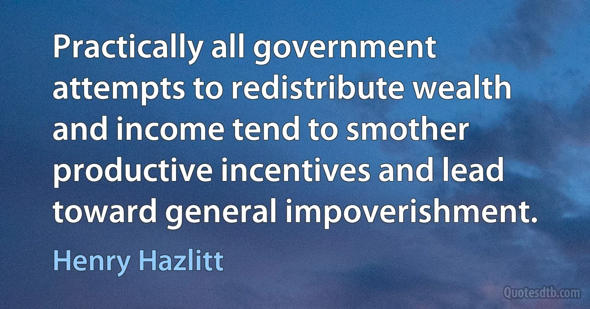 Practically all government attempts to redistribute wealth and income tend to smother productive incentives and lead toward general impoverishment. (Henry Hazlitt)